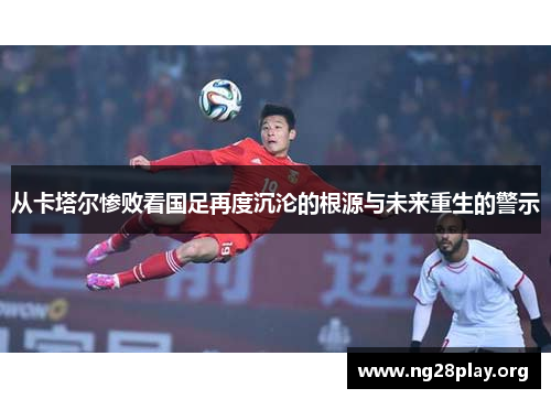 从卡塔尔惨败看国足再度沉沦的根源与未来重生的警示 从卡塔尔惨败看国足再度沉沦的根源与未来重生的警示