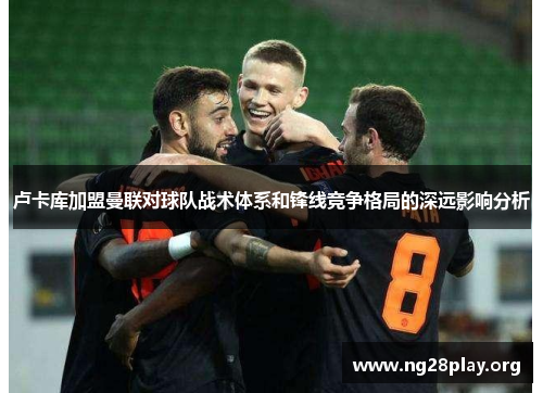 卢卡库加盟曼联对球队战术体系和锋线竞争格局的深远影响分析