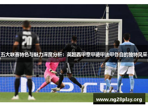 五大联赛特色与魅力深度分析:英超西甲意甲德甲法甲各自的独特风采 五大联赛特色与魅力深度分析:英超西甲意甲德甲法甲各自的独特风采