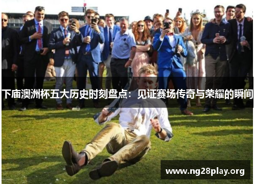 下庙澳洲杯五大历史时刻盘点：见证赛场传奇与荣耀的瞬间